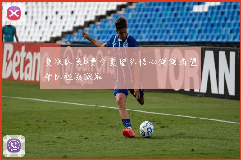 曼联队长B费今夏留队信心满满渴望带队征战欧冠