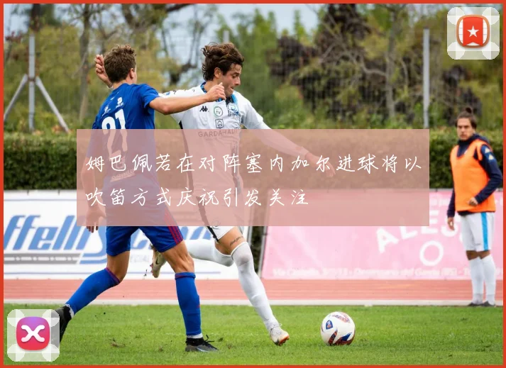 姆巴佩若在对阵塞内加尔进球将以吹笛方式庆祝引发关注
