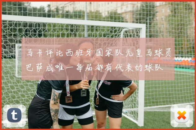 马卡评论西班牙国家队无皇马球员巴萨成唯一每届都有代表的球队
