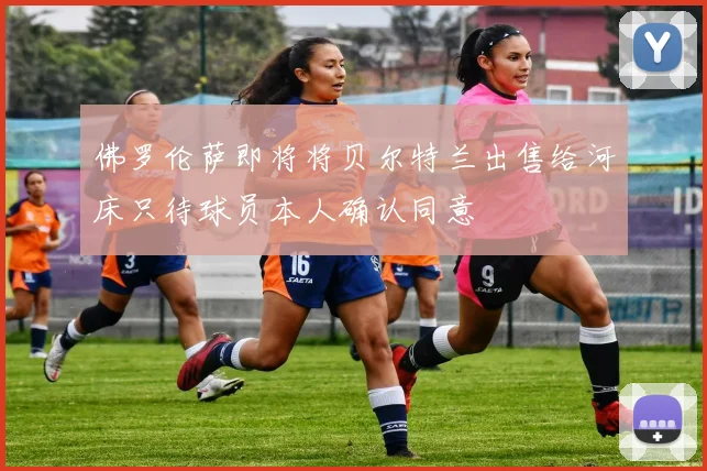 佛罗伦萨即将将贝尔特兰出售给河床只待球员本人确认同意