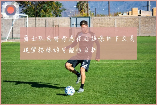 勇士队或将考虑在合适条件下交易追梦格林的可能性分析