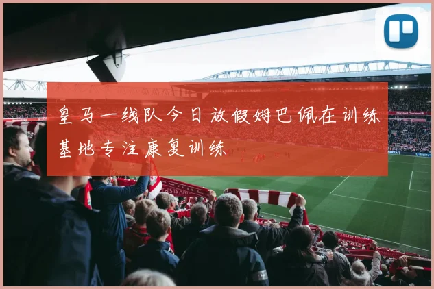 皇马一线队今日放假姆巴佩在训练基地专注康复训练