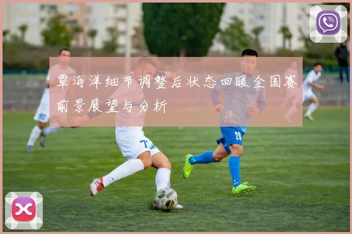 覃海洋细节调整后状态回暖全国赛前景展望与分析