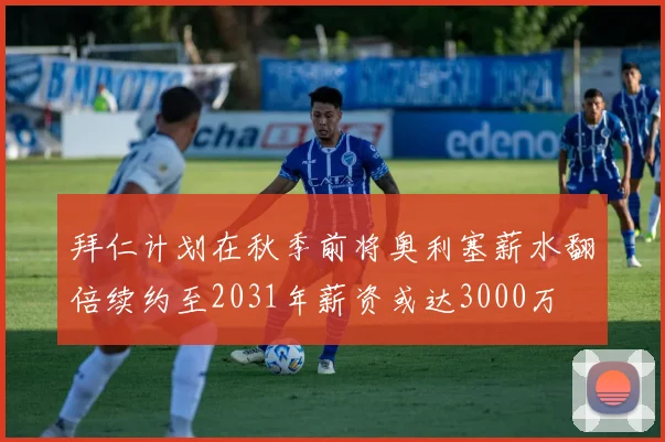 拜仁计划在秋季前将奥利塞薪水翻倍续约至2031年薪资或达3000万