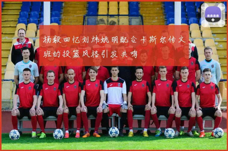 杨毅回忆刘炜姚明配合卡斯尔传文班的投篮风格引发共鸣