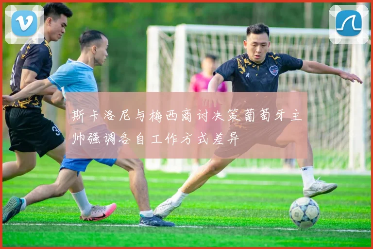 斯卡洛尼与梅西商讨决策葡萄牙主帅强调各自工作方式差异