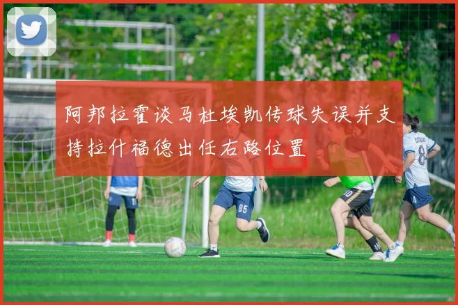 阿邦拉霍谈马杜埃凯传球失误并支持拉什福德出任右路位置