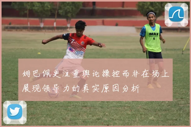 姆巴佩更注重舆论操控而非在场上展现领导力的真实原因分析