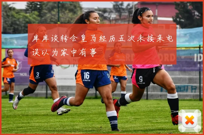 库库谈转会皇马经历五次未接来电误以为家中有事