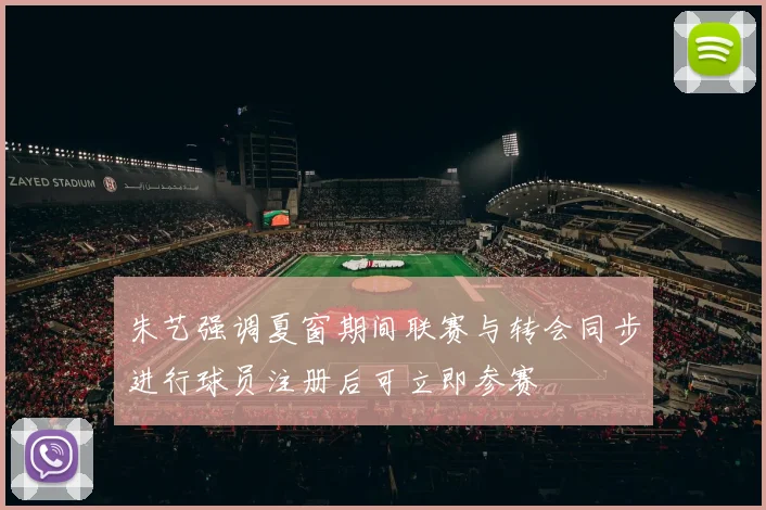 朱艺强调夏窗期间联赛与转会同步进行球员注册后可立即参赛