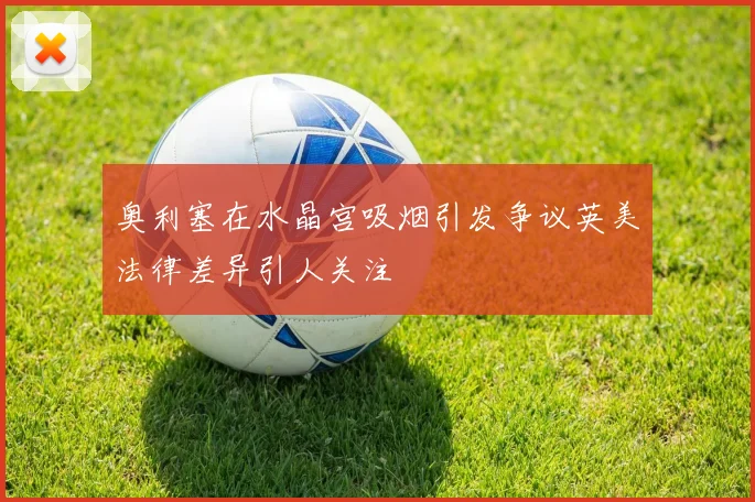奥利塞在水晶宫吸烟引发争议英美法律差异引人关注