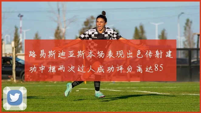 路易斯迪亚斯本场表现出色传射建功中框两次过人成功评分高达85