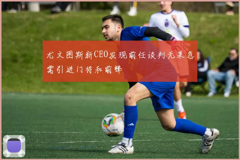 尤文图斯新CEO发现前任谈判无果急需引进门将和前锋