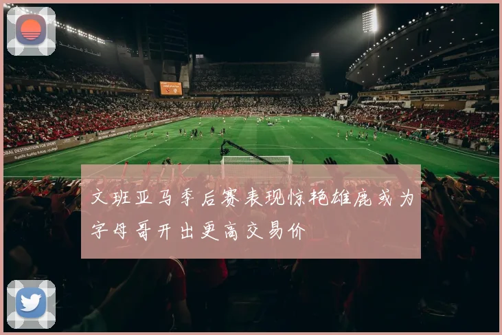 文班亚马季后赛表现惊艳雄鹿或为字母哥开出更高交易价