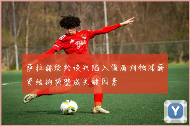 萨拉赫续约谈判陷入僵局利物浦薪资结构调整成关键因素