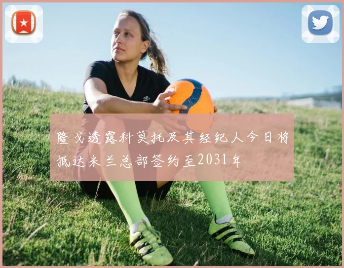 隆戈透露科莫托及其经纪人今日将抵达米兰总部签约至2031年