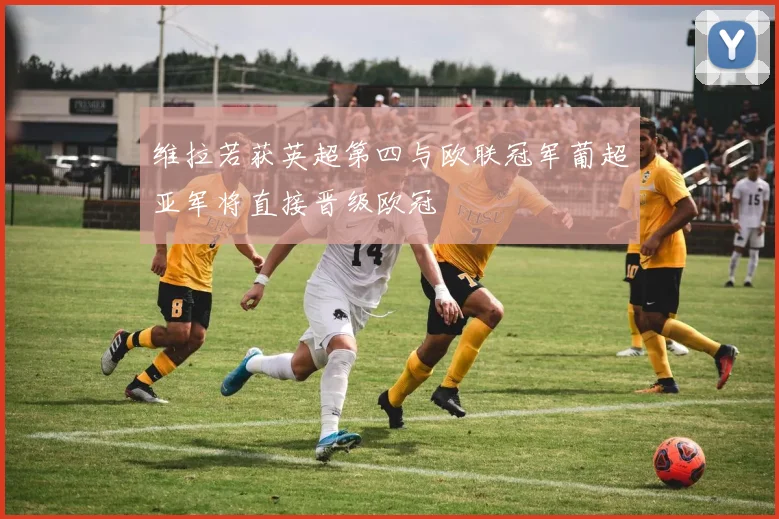 维拉若获英超第四与欧联冠军葡超亚军将直接晋级欧冠