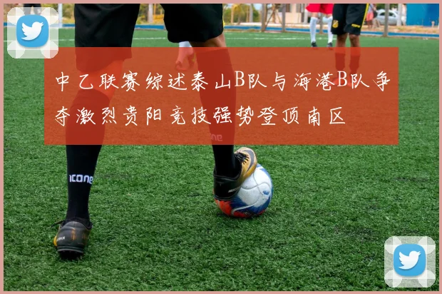 中乙联赛综述泰山B队与海港B队争夺激烈贵阳竞技强势登顶南区