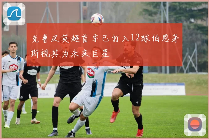 克鲁皮英超首季已打入12球伯恩茅斯视其为未来巨星