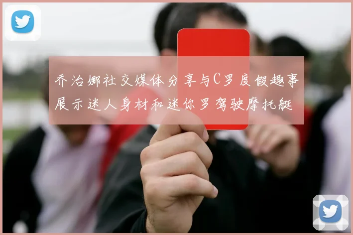 乔治娜社交媒体分享与C罗度假趣事展示迷人身材和迷你罗驾驶摩托艇的欢乐时光