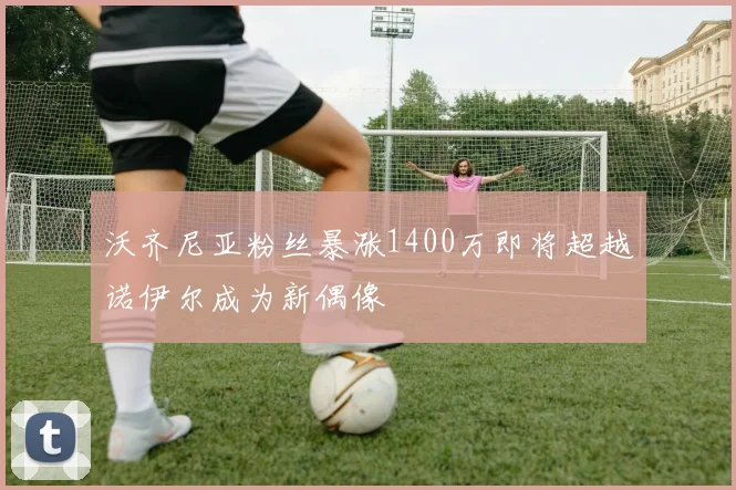沃齐尼亚粉丝暴涨1400万即将超越诺伊尔成为新偶像