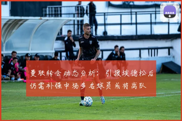 曼联转会动态分析：引援埃德松后仍需补强中场多名球员或将离队