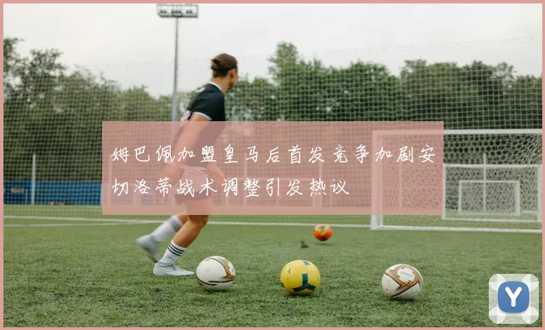 姆巴佩加盟皇马后首发竞争加剧安切洛蒂战术调整引发热议