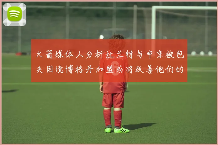 火箭媒体人分析杜兰特与申京被包夹困境博格丹加盟或将改善他们的进攻空间