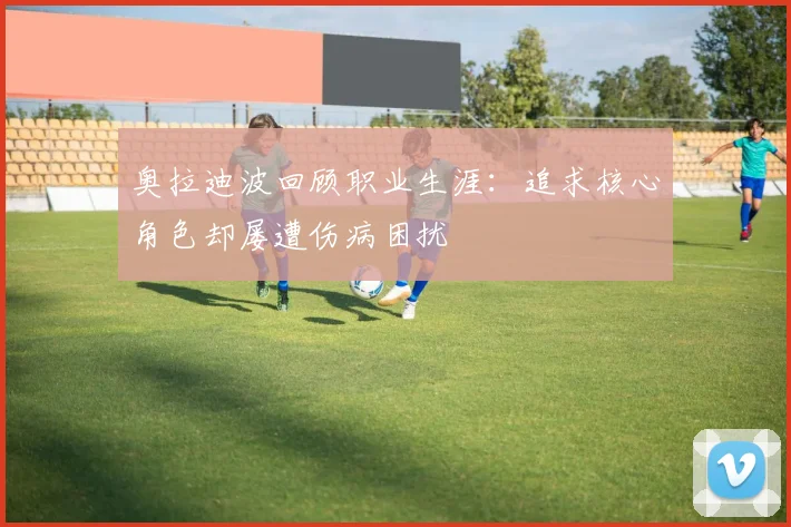 奥拉迪波回顾职业生涯：追求核心角色却屡遭伤病困扰
