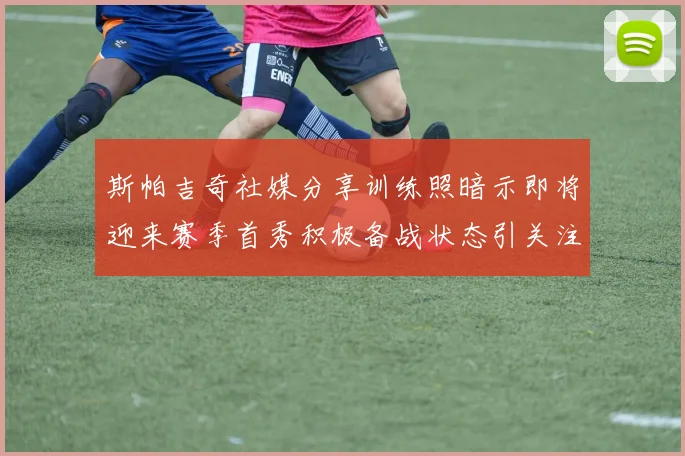 斯帕吉奇社媒分享训练照暗示即将迎来赛季首秀积极备战状态引关注
