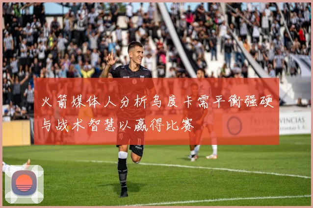 火箭媒体人分析乌度卡需平衡强硬与战术智慧以赢得比赛